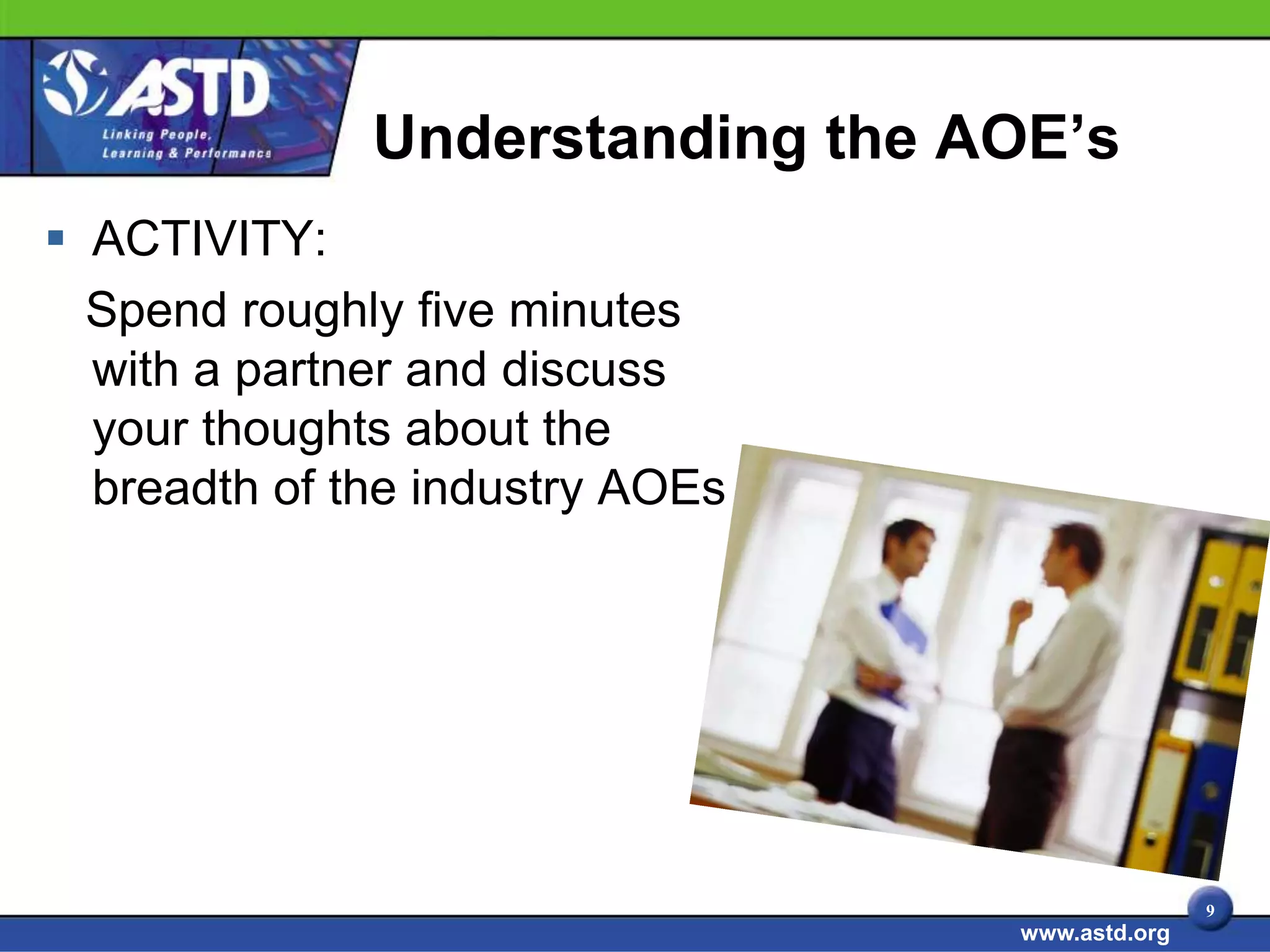Understanding the AOE’s
 ACTIVITY:
  Spend roughly five minutes
  with a partner and discuss
  your thoughts about the
  breadth of the industry AOEs




                                                9
                                 www.astd.org
 