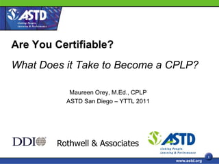 Are You Certifiable?
What Does it Take to Become a CPLP?

           Maureen Orey, M.Ed., CPLP
          ASTD San Diego – YTTL 2011




        Rothwell & Associates
                                                      1
                                       www.astd.org
 