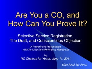 Are You a CO, and How Can You Prove It? Selective Service Registration, The Draft, and Conscientious Objection A PowerPoint Presentation (with Activities and Reference Handouts) by NC Choices for Youth, June 11, 2011 (See  Read Me First) 