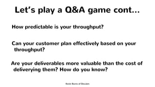 Let’s play a Q&A game cont...
Kevin Burns of DevJam
How predictable is your throughput?
Can your customer plan effectively...