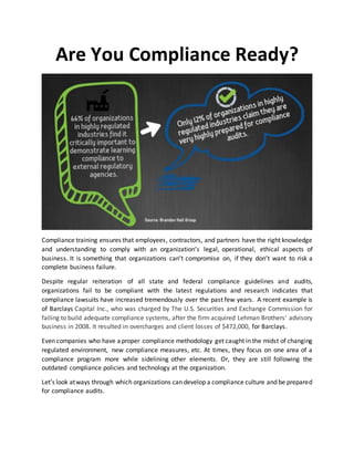 Are You Compliance Ready?
Compliance training ensures that employees, contractors, and partners have the right knowledge
and understanding to comply with an organization’s legal, operational, ethical aspects of
business. It is something that organizations can’t compromise on, if they don’t want to risk a
complete business failure.
Despite regular reiteration of all state and federal compliance guidelines and audits,
organizations fail to be compliant with the latest regulations and research indicates that
compliance lawsuits have increased tremendously over the past few years. A recent example is
of Barclays Capital Inc., who was charged by The U.S. Securities and Exchange Commission for
failing to build adequate compliance systems, after the firm acquired Lehman Brothers' advisory
business in 2008. It resulted in overcharges and client losses of $472,000, for Barclays.
Even companies who have aproper compliance methodology get caught in the midst of changing
regulated environment, new compliance measures, etc. At times, they focus on one area of a
compliance program more while sidelining other elements. Or, they are still following the
outdated compliance policies and technology at the organization.
Let’s look atways through which organizations can develop a compliance culture and be prepared
for compliance audits.
 