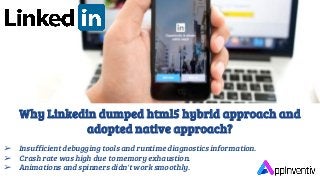 Why Linkedin dumped html5 hybrid approach and
adopted native approach?
➢ Insufficient debugging tools and runtime diagnostics information.
➢ Crash rate was high due to memory exhaustion.
➢ Animations and spinners didn't work smoothly.
 