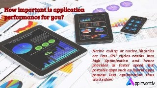 How important is application
performance for you?
Native coding or native libraries
eat less CPU cycles results into
high Optimization and hence
provides us faster speed. But
portable apps such as hybrid apps
possess less optimization thus
works slow.
 