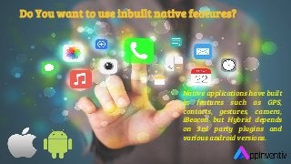 Do You want to use inbuilt native features?
Native applications have built
in features such as GPS,
contacts, gestures, camera,
iBeacon but Hybrid depends
on 3rd party plugins and
various android versions.
 