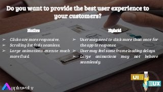 Do you want to provide the best user experience to
your customers?
Native
➢ Clicks are more responsive.
➢ Scrolling list feels seamless.
➢ Large animations execute much
more fluid.
Hybrid
➢ User may need to click more than once for
the app to response.
➢ User may feel some frame loading delays.
➢ Large animations may not behave
seamlessly.
 
