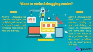Want to make debugging easier?
Native
Native development
provides tooling to test
and debug the work, so
it is much easier and
less time consuming to
find and fix bugs.
Hybrid
Hybrid development
does not provide
reliable tooling to
test and debug the
work, so, sometimes
the developer may
take a few hours to
fix a problem where
the same problem
can be fixed within
minutes.
 