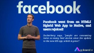 Facebook went from an HTML5
Hybrid Web App to Native, and
users rejoiced!
Zuckerberg says, “people are consuming
twice as many feed stories since the update
to the new iOS app, which is great”.
 