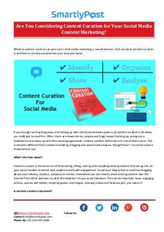 URL:https://smartlypost.com Follow Us:
Contact:info@smartlypost.com
Phone No:+91-120-425 1600
Effective content curation can give your social media marketing a new dimension. Find out what content curation
is and how it can help you promote your business faster.
If you thought writing blog posts and coming up with catchy social media posts is all content curation is all about,
you really got to read this. Often, there are newer terms, jargons and lingo keeps churning up, giving you a
headshot how to keep up with the new language trends, content curation definitely isn’t one of those cases. This
is certainly different from content marketing, blogging and social media teasers, though there’s no rocket science
involved here too.
What’s the fuss about?
Content curation is the smart act of discovering, sifting, sorting and compiling existing content that can go live on
your social handles to attract your audience and build engagement. So ask your blog writer to continue blogging
about your industry, product, company or service; meanwhile you can smartly share existing content over the
internet from other domains to catch the attention of your social followers. This can be important news, engaging
articles, quizzes and riddles, inspiring quotes and images, amusing videos and hilarious gifs- you name it!
Is content curation important?
Are You Considering Content Curation for Your Social Media
Content Marketing?
 