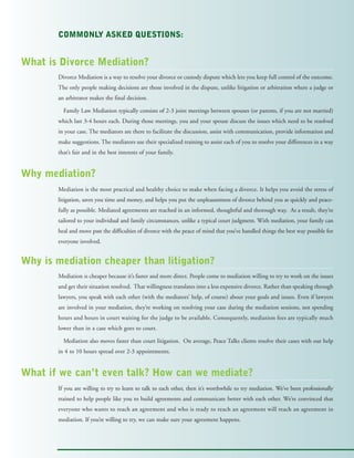COMMONLY ASKED QUESTIONS:
Divorce Mediation is a way to resolve your divorce or custody dispute which lets you keep full control of the outcome.
The only people making decisions are those involved in the dispute, unlike litigation or arbitration where a judge or
an arbitrator makes the final decision.
Family Law Mediation typically consists of 2-3 joint meetings between spouses (or parents, if you are not married)
which last 3-4 hours each. During those meetings, you and your spouse discuss the issues which need to be resolved
in your case. The mediators are there to facilitate the discussion, assist with communication, provide information and
make suggestions. The mediators use their specialized training to assist each of you to resolve your differences in a way
that’s fair and in the best interests of your family.
Mediation is the most practical and healthy choice to make when facing a divorce. It helps you avoid the stress of
litigation, saves you time and money, and helps you put the unpleasantness of divorce behind you as quickly and peace-
fully as possible. Mediated agreements are reached in an informed, thoughtful and thorough way. As a result, they’re
tailored to your individual and family circumstances, unlike a typical court judgment. With mediation, your family can
heal and move past the difficulties of divorce with the peace of mind that you’ve handled things the best way possible for
everyone involved.
Mediation is cheaper because it’s faster and more direct. People come to mediation willing to try to work on the issues
and get their situation resolved. That willingness translates into a less expensive divorce. Rather than speaking through
lawyers, you speak with each other (with the mediators’ help, of course) about your goals and issues. Even if lawyers
are involved in your mediation, they’re working on resolving your case during the mediation sessions, not spending
hours and hours in court waiting for the judge to be available. Consequently, mediation fees are typically much
lower than in a case which goes to court.
Mediation also moves faster than court litigation. On average, Peace Talks clients resolve their cases with our help
in 4 to 10 hours spread over 2-3 appointments.
If you are willing to try to learn to talk to each other, then it’s worthwhile to try mediation. We’ve been professionally
trained to help people like you to build agreements and communicate better with each other. We’re convinced that
everyone who wants to reach an agreement and who is ready to reach an agreement will reach an agreement in
mediation. If you’re willing to try, we can make sure your agreement happens.
What is Divorce Mediation?
Why mediation?
Why is mediation cheaper than litigation?
What if we can’t even talk? How can we mediate?
 