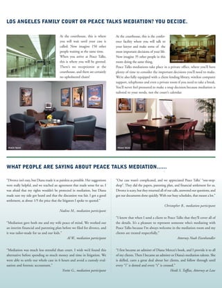 WHAT PEOPLE ARE SAYING ABOUT PEACE TALKS MEDIATION……
At the courthouse, this is the confer-
ence facility where you will talk to
your lawyer and make some of the
most important decisions of your life.
Now imagine 35 other people in this
room doing the same thing.
Peace Talks mediations take place in a private office, where you’ll have
plenty of time to consider the important decisions you’ll need to make.
We’re also fully equipped with a client lending library, wireless computer
support, telephones and even a private room if you need to take a break.
You’ll never feel pressured to make a snap decision because mediation is
tailored to your needs, not the court’s calendar.
At the courthouse, this is where
you will wait until your case is
called. Now imagine 150 other
people waiting at the same time.
When you arrive at Peace Talks,
this is where you will be greeted.
There’s no receptionist at the
courthouse, and there are certainly
no upholstered chairs!
LOS ANGELES FAMILY COURT OR PEACE TALKS MEDIATION? YOU DECIDE.
“Divorce isn’t easy, but Diana made it as painless as possible. Her suggestions
were really helpful, and we reached an agreement that made sense for us. I
was afraid that my rights wouldn’t be protected in mediation, but Diana
made sure my side got heard and that the discussion was fair. I got a good
settlement, at about 1/5 the price that the litigators I spoke to quoted.”
Nadine M., mediation participant
“Mediation gave both me and my wife peace of mind. We worked out
an interim financial and parenting plan before we filed for divorce, and
it was tailor-made for us and our kids.”
Al W., mediation participant
“Mediation was much less stressful than court. I wish we’d found this
alternative before spending so much money and time in litigation. We
were able to settle our whole case in 6 hours and avoid a custody eval-
uation and forensic accountant.”
Yvette G., mediation participant
“Our case wasn’t complicated, and we appreciated Peace Talks’ “one-stop-
shop”. They did the papers, parenting plan, and financial settlement for us.
Divorce is scary, but they returned all of our calls, answered our questions, and
got our documents done quickly. With our busy schedules, that meant a lot.”
Christopher B., mediation participant
“I know that when I send a client to Peace Talks that they’ll cover all of
the details. It’s a pleasure to represent someone who’s mediating with
Peace Talks because I’m always welcome in the mediation room and my
clients are treated respectfully.”
Attorney Noah Eisenhandler
“I first became an admirer of Diana Mercer’s book, and I provide it to all
of my clients. Then I became an admirer or Diana’s mediation talents. She
is skilled, cares a great deal about her clients, and follow through until
every “i” is dotted and every “t” is crossed.”
Heidi S. Tuffias, Attorney at Law
COURTHOUSE
COURTHOUSE
PEACE TALKS PEACE TALKS
 