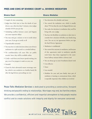 PROS AND CONS OF DIVORCE COURT vs. DIVORCE MEDIATION
Divorce Mediation
• You determine the schedule and issues
• You control the mediation cost, which is usually
about 75% less than the cost of a litigated divorce case
• You make the decisions in mediation that you’ll be
living with, not a judge
• You have the flexibility in mediation to take time to
consider how a decision will affect your family long
term. You can try out agreements before you sign
the final Divorce Agreement
• Mediation is confidential
• You control the outcome in mediation, and because
of this, agreements made in mediation typically
work better than those negotiated in the court-
house hallway minutes before a divorce trial
• You can always go to court if mediation doesn’t work
• Cost-effective
• Faster
• Less stressful
• Healthier for your and your family, since part of
mediation is learning to communicate better, which
is especially important when children are involved
Divorce Court
• Lengthy & time consuming
• Judges have little time to hear the details of your
divorce case, often less than 5 minutes, since judges
schedule 20-30 cases per day
• Scheduling conflicts between courts and litigants
can cause expensive delays
• You may only get a minute or two to testify about
your case, if you get to testify at all
• Unpredictable outcomes
• You may have to make decisions about your divorce
settlement in a split second in a crowded hallway
• No confidentiality—all court files are public
records. Soon, they will be available online
• Costly—each hour your lawyer spends waiting, you
pay, even if no progress is made on your case
• Stressful
• Courts by their adversarial nature encourage com-
bat, which is not conducive to a healthy family life
after the legal divorce proceedings are over
PeaceTalksm e d i a t i o n s e r v i c e s , i n c .
Peace Talks Mediation Services is dedicated to providing a constructive, forward-
thinking and peaceful ending to relationships. Marriages may end, but families endure.
We provide a confidential, efficient and impartial atmosphere to help people resolve
conflict and to create solutions with integrity and dignity for everyone concerned.
 