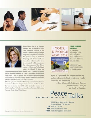 Diana Mercer, Esq. is an Attorney-
Mediator and the founder of Peace
Talks Mediation Services in Los
Angeles, California. After practicing as
a top divorce litigator, she now devotes
her practice solely to mediation.
Outgoing and down-to-earth, she
makes clients and attorneys feel at ease
in solving family and divorce disputes.
She is the co-author of Your Divorce
Advisor: A Lawyer and a Psychologist
Guide You Through the Legal and
Emotional Landscape of Divorce (Fireside 2001). Dedicated to continu-
ing her mediation education, she is both a student and advanced medi-
ation trainer. Diana has received over 250 hours of specialized, profes-
sional family law mediation training, and she’s an Advanced Practitioner
Member of the Association for Conflict Resolution.
Diana is a graduate of Indiana University School of Law, where she
received the American Jurisprudence Award for Excellence. Diana
has been an attorney since 1988, and is admitted to practice law in
California, New York, Connecticut, Pennsylvania and before the
Supreme Court of the United States.
YOUR DIVORCE
ADVISOR
A Lawyer and a
Psychologist Guide
You Through the
Legal and Emotional
Landscape of Divorce,
(Fireside 2001)
$14.00, 364 pages,
ISBN # 0.684.870681
A Fireside Original
“A gem of a guidebook that empowers divorcing
adults to take control of their own divorce—legally,
financially, and emotionally.”
—Janet Johnston, Ph.D., Executive Director,
Judith Wallerstein Center for
the Family in Transition.
8055 West Manchester Avenue
Playa del Rey, CA 90293
310.301.2100
www.peace-talks.com
mediator@peace-talks.com
tel
web
email
PeaceTalksm e d i a t i o n s e r v i c e s , i n c .
Copyright 2006 Diana Mercer, Peace Talks Mediation Services
 