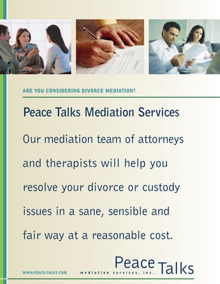 Peace Talks Mediation Services
Our mediation team of attorneys
and therapists will help you
resolve your divorce or custody
issues in a sane, sensible and
fair way at a reasonable cost.
ARE YOU CONSIDERING DIVORCE MEDIATION?
PeaceTalksm e d i a t i o n s e r v i c e s , i n c .WWW.PEACE-TALKS.COM
 