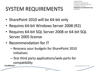 System requirementsSharePoint 2010 will be 64-bit onlyRequires 64-bit Windows Server 2008 (R2)Requires 64-bit SQL Server 2008 or 64-bit SQL Server 2005 licenseRecommendation for IT Reassess your budgets for SharePoint 2010 initiativesTest third party applications/web-parts for compatibilityintroductionSharepoint capabilitiesStrategic website objectivesSharepoint vs. cmsPreparing for Sharepoint 2010summary