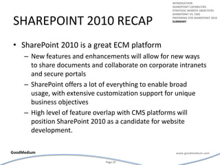 Sharepoint 2010 recapSharePoint 2010 is a great ECM platformNew features and enhancements will allow for new ways to share documents and collaborate on corporate intranets and secure portalsSharePoint offers a lot of everything to enable broad usage, with extensive customization support for unique business objectivesHigh level of feature overlap with CMS platforms will position SharePoint 2010 as a candidate for website development.introductionSharepoint capabilitiesStrategic website objectivesSharepoint vs. cmsPreparing for Sharepoint 2010summary