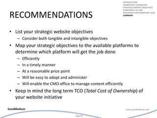 recommendationsList your strategic website objectives Consider both tangible and intangible objectivesMap your strategic objectives to the available platforms to determine which platform will get the job done Efficiently In a timely manner At a reasonable price pointWill be easy to adopt and administerWill enable the CMO office to manage content efficientlyKeep in mind the long term TCO (Total Cost of Ownership) of your website initiativeintroductionSharepoint capabilitiesStrategic website objectivesSharepoint vs. cmsPreparing for Sharepoint 2010summary