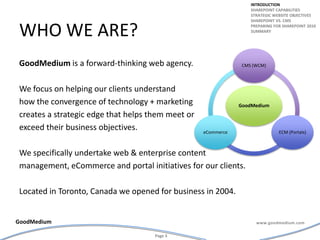 Who we are?GoodMedium is a forward-thinking web agency. We focus on helping our clients understand how the convergence of technology + marketing creates a strategic edge that helps them meet or exceed their business objectives. We specifically undertake web & enterprise content management, eCommerce and portal initiatives for our clients.Located in Toronto, Canada we opened for business in 2004.introductionSharepoint capabilitiesStrategic website objectivesSharepoint vs. cmsPreparing for Sharepoint 2010summary