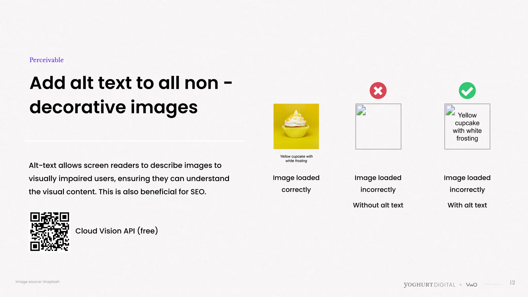 Yellow
cupcake
with white
frosting
12
Add alt text to all non -
decorative images
Perceivable
Alt-text allows screen readers to describe images to
visually impaired users, ensuring they can understand
the visual content. This is also beneficial for SEO.
Image loaded
correctly
Image loaded
incorrectly
Without alt text
Image loaded
incorrectly
With alt text
Image source: Unsplash
Cloud Vision API (free)
Yellow cupcake with
white frosting
 