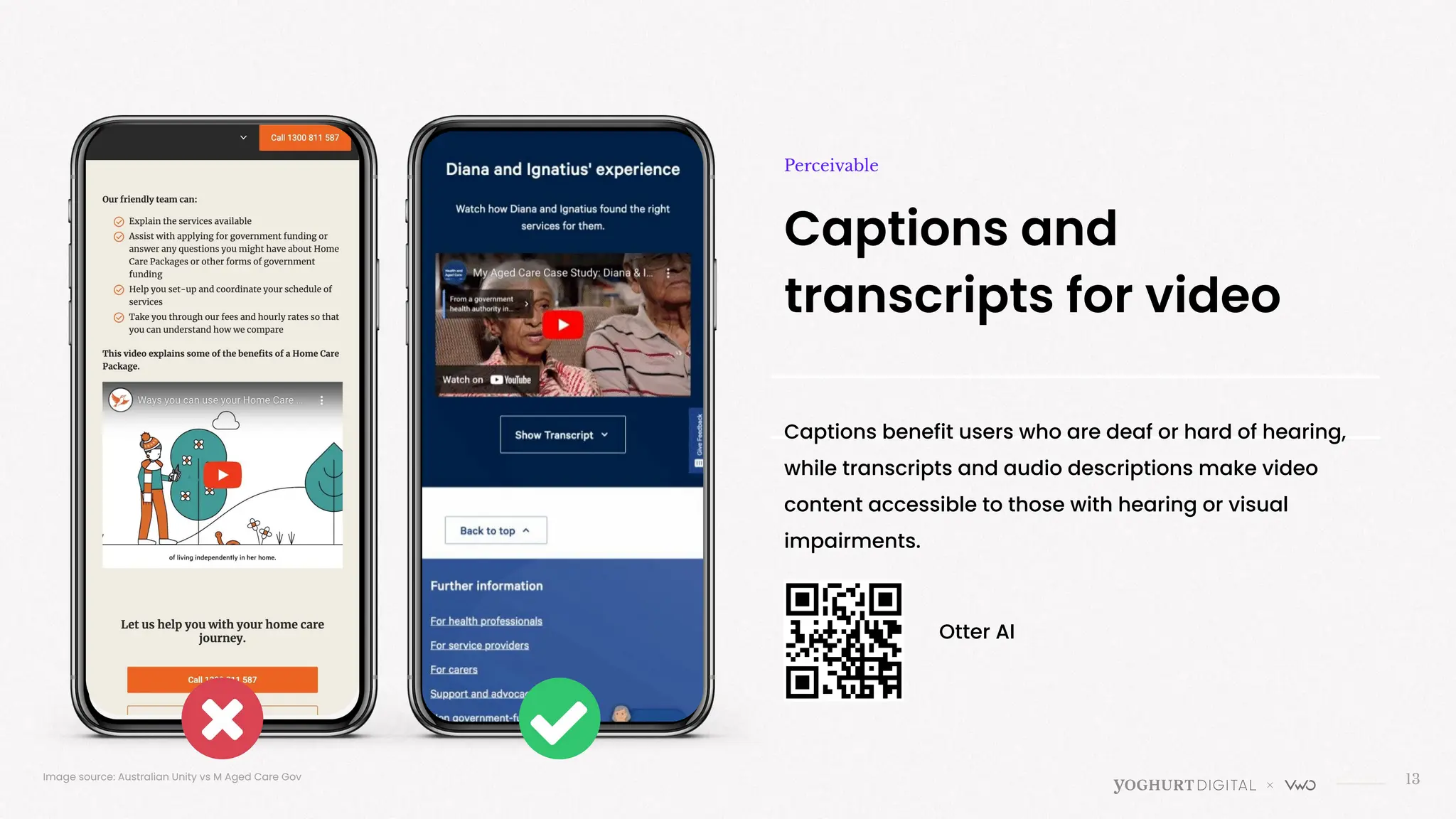13
Captions and
transcripts for video
Perceivable
Captions benefit users who are deaf or hard of hearing,
while transcripts and audio descriptions make video
content accessible to those with hearing or visual
impairments.
Image source: Australian Unity vs M Aged Care Gov
Otter AI
 