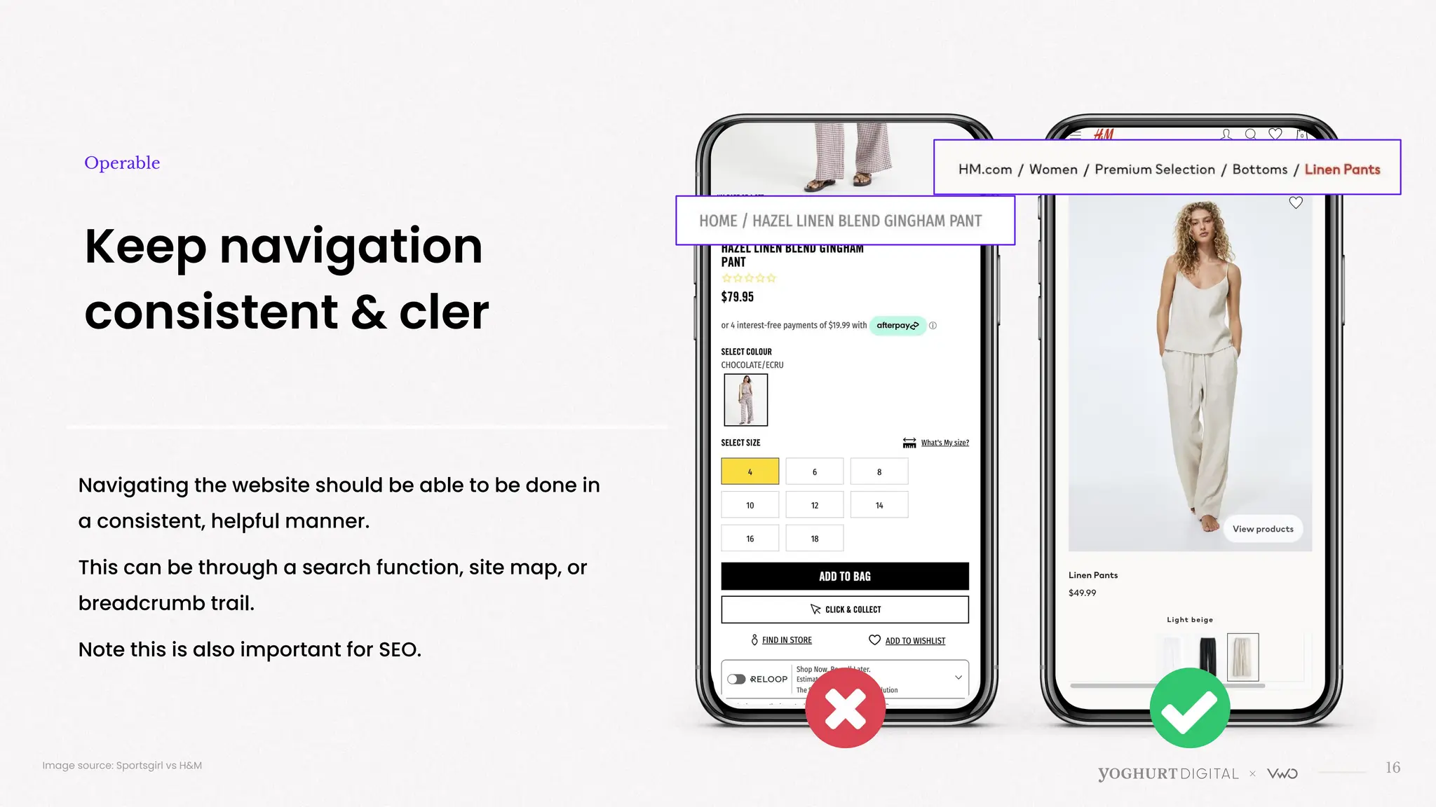 Navigating the website should be able to be done in
a consistent, helpful manner.
This can be through a search function, site map, or
breadcrumb trail.
Note this is also important for SEO.
16
Keep navigation
consistent & cler
Operable
Image source: Sportsgirl vs H&M
 