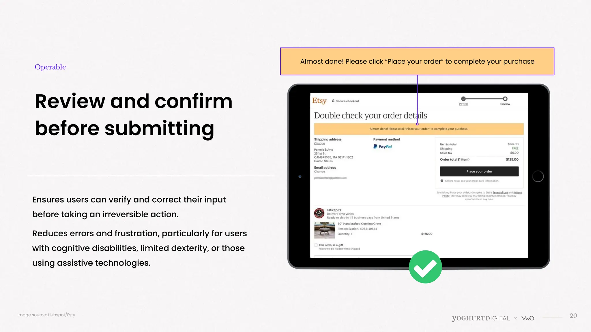 Ensures users can verify and correct their input
before taking an irreversible action.
Reduces errors and frustration, particularly for users
with cognitive disabilities, limited dexterity, or those
using assistive technologies.
20
Review and confirm
before submitting
Operable
Image source: Hubspot/Esty
Almost done! Please click “Place your order” to complete your purchase
 