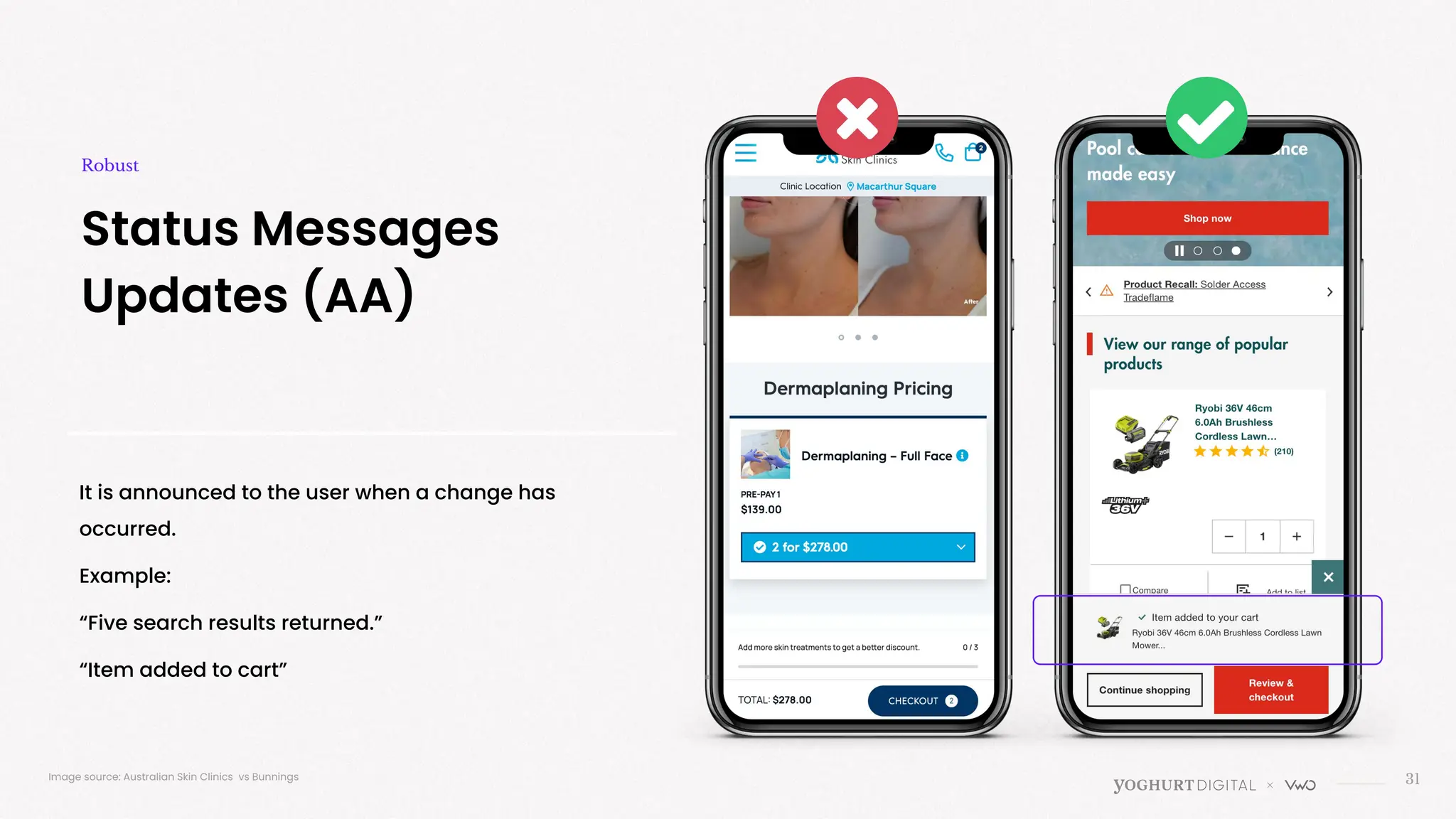 It is announced to the user when a change has
occurred.
Example:
“Five search results returned.”
“Item added to cart”
31
Status Messages
Updates (AA)
Robust
Image source: Australian Skin Clinics vs Bunnings
 