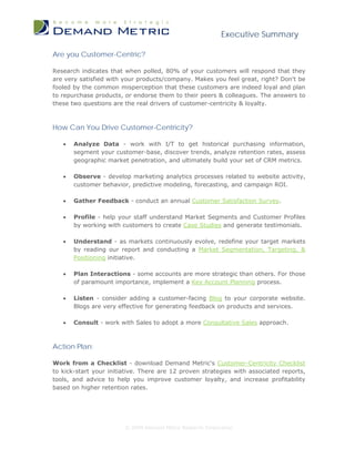 Executive Summary

Are you Customer-Centric?

Research indicates that when polled, 80% of your customers will respond that they
are very satisfied with your products/company. Makes you feel great, right? Don't be
fooled by the common misperception that these customers are indeed loyal and plan
to repurchase products, or endorse them to their peers & colleagues. The answers to
these two questions are the real drivers of customer-centricity & loyalty.



How Can You Drive Customer-Centricity?

   •   Analyze Data - work with I/T to get historical purchasing information,
       segment your customer-base, discover trends, analyze retention rates, assess
       geographic market penetration, and ultimately build your set of CRM metrics.

   •   Observe - develop marketing analytics processes related to website activity,
       customer behavior, predictive modeling, forecasting, and campaign ROI.

   •   Gather Feedback - conduct an annual Customer Satisfaction Survey.

   •   Profile - help your staff understand Market Segments and Customer Profiles
       by working with customers to create Case Studies and generate testimonials.

   •   Understand - as markets continuously evolve, redefine your target markets
       by reading our report and conducting a Market Segmentation, Targeting, &
       Positioning initiative.

   •   Plan Interactions - some accounts are more strategic than others. For those
       of paramount importance, implement a Key Account Planning process.

   •   Listen - consider adding a customer-facing Blog to your corporate website.
       Blogs are very effective for generating feedback on products and services.

   •   Consult - work with Sales to adopt a more Consultative Sales approach.



Action Plan:

Work from a Checklist - download Demand Metric's Customer-Centricity Checklist
to kick-start your initiative. There are 12 proven strategies with associated reports,
tools, and advice to help you improve customer loyalty, and increase profitability
based on higher retention rates.




                        © 2009 Demand Metric Research Corporation
 