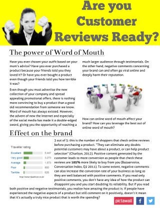 A re you
Customer
Reviews Ready?
Thepower of Wordof Mouth
Have you ever chosen your outfit based on your
mum?s advice? Have you ever purchased a
product because your friends told you they
loved it? Or have you ever bought a product
even though your friends told you how terrible
it was?
Even though you must advertise the new
collection of your company and spread
appealing promotional offers, there is nothing
more convincing to buy a product than a good
old recommendation from someone we know.
Word of mouth has always existed. However,
the advent of new the Internet and especially
of the social media has made it a double-edged
sword, giving you the opportunity of reaching a
much larger audience through testimonials. On
the other hand, negative comments concerning
your brand can and often go viral online and
deeply harm their reputation.
How can online word of mouth affect your
brand? How can you leverage the best out of
online word of mouth?
Effect on thebrand
3 out of 5: this is the number of shoppers that check online reviews
before purchasing a product. ?They can eliminate any doubts
potential customers may have about a product, or can help product
selection?(Charlton, 2012). Positive content generated by the
customer leads to more conversion as people that check these
reviews are 105% more likely to buy from you (Bazaarvoice,
Conversation Index, Q2 2011). To some extent, negative comments
can also increase the conversion rate of your business as long as
they are well balanced with positive comments. If you read only
positive comments, you don?t have any idea of how the product can
disappoint you and you start doubting its reliability. But if you read
both positive and negative testimonials, you realize how amazing the product is. If people have
experienced the negative aspects of a product but still comment on it positively, doesn?t it mean
that it?s actually a truly nice product that is worth the spending?
http://www.tripadvisor.co.uk/
 