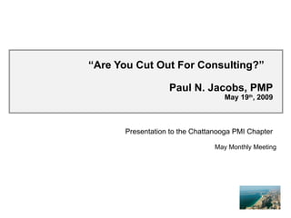 “ Are You Cut Out For Consulting?”  Paul N. Jacobs, PMP May 19 th , 2009 Presentation to the Chattanooga PMI Chapter May Monthly Meeting 