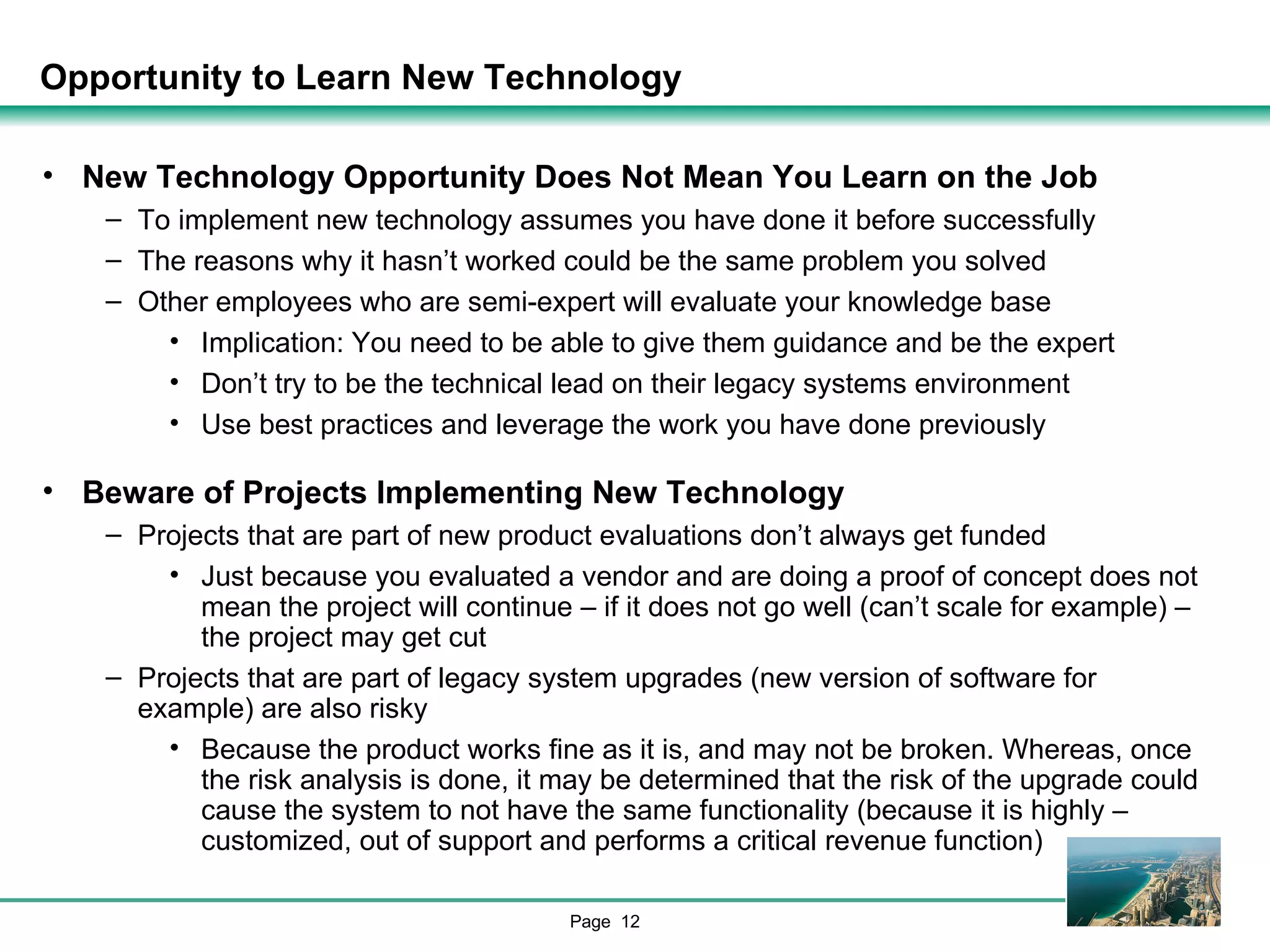 Opportunity to Learn New Technology New Technology Opportunity Does Not Mean You Learn on the Job To implement new technology assumes you have done it before successfully  The reasons why it hasn’t worked could be the same problem you solved Other employees who are semi-expert will evaluate your knowledge base Implication: You need to be able to give them guidance and be the expert Don’t try to be the technical lead on their legacy systems environment Use best practices and leverage the work you have done previously Beware of Projects Implementing New Technology Projects that are part of new product evaluations don’t always get funded Just because you evaluated a vendor and are doing a proof of concept does not mean the project will continue – if it does not go well (can’t scale for example) – the project may get cut Projects that are part of legacy system upgrades (new version of software for example) are also risky Because the product works fine as it is, and may not be broken. Whereas, once the risk analysis is done, it may be determined that the risk of the upgrade could cause the system to not have the same functionality (because it is highly –customized, out of support and performs a critical revenue function) 