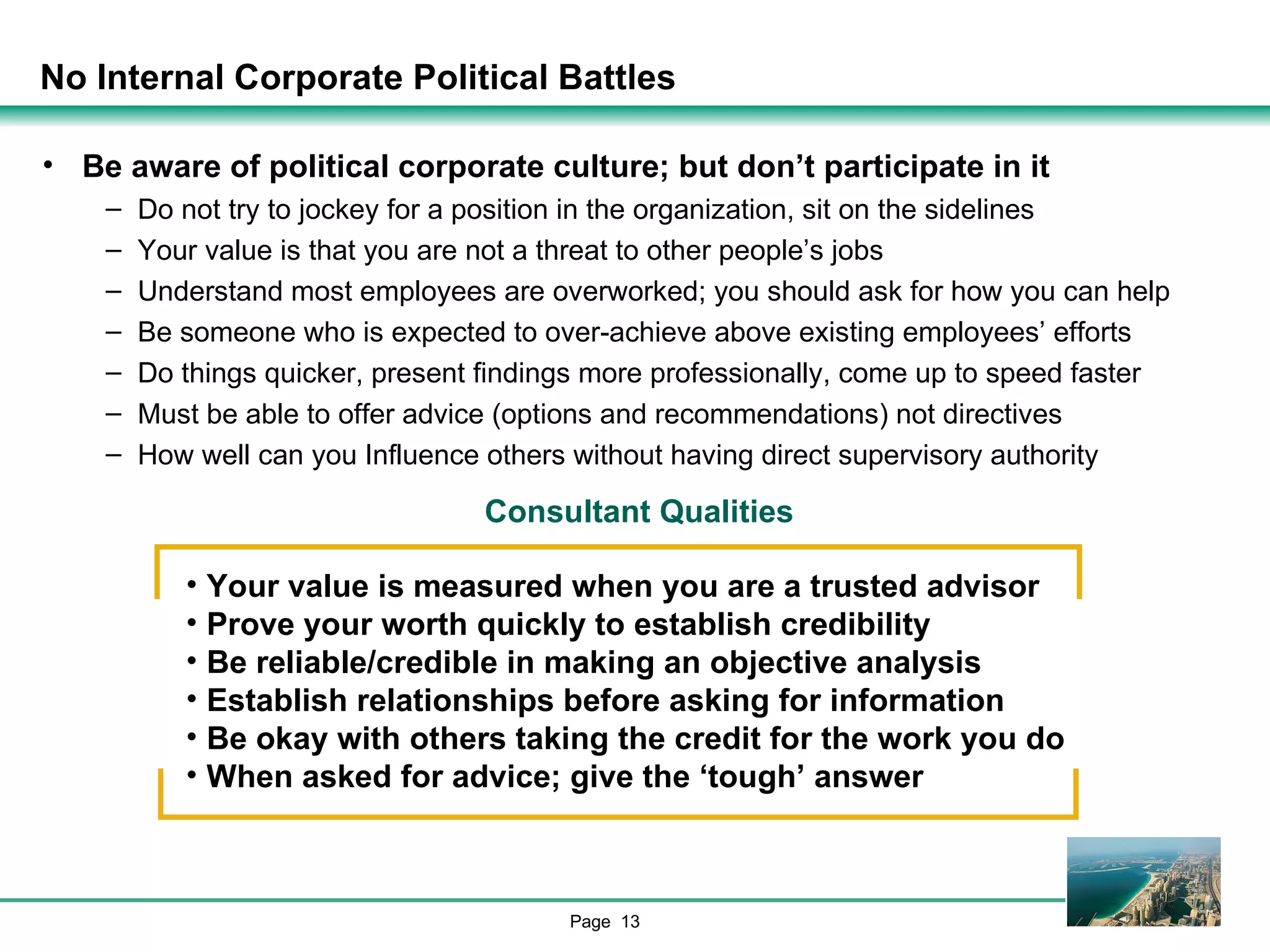 No Internal Corporate Political Battles Be aware of political corporate culture; but don’t participate in it Do not try to jockey for a position in the organization, sit on the sidelines Your value is that you are not a threat to other people’s jobs Understand most employees are overworked; you should ask for how you can help Be someone who is expected to over-achieve above existing employees’ efforts Do things quicker, present findings more professionally, come up to speed faster Must be able to offer advice (options and recommendations) not directives How well can you Influence others without having direct supervisory authority Consultant Qualities Your value is measured when you are a trusted advisor Prove your worth quickly to establish credibility Be reliable/credible in making an objective analysis Establish relationships before asking for information Be okay with others taking the credit for the work you do When asked for advice; give the ‘tough’ answer 