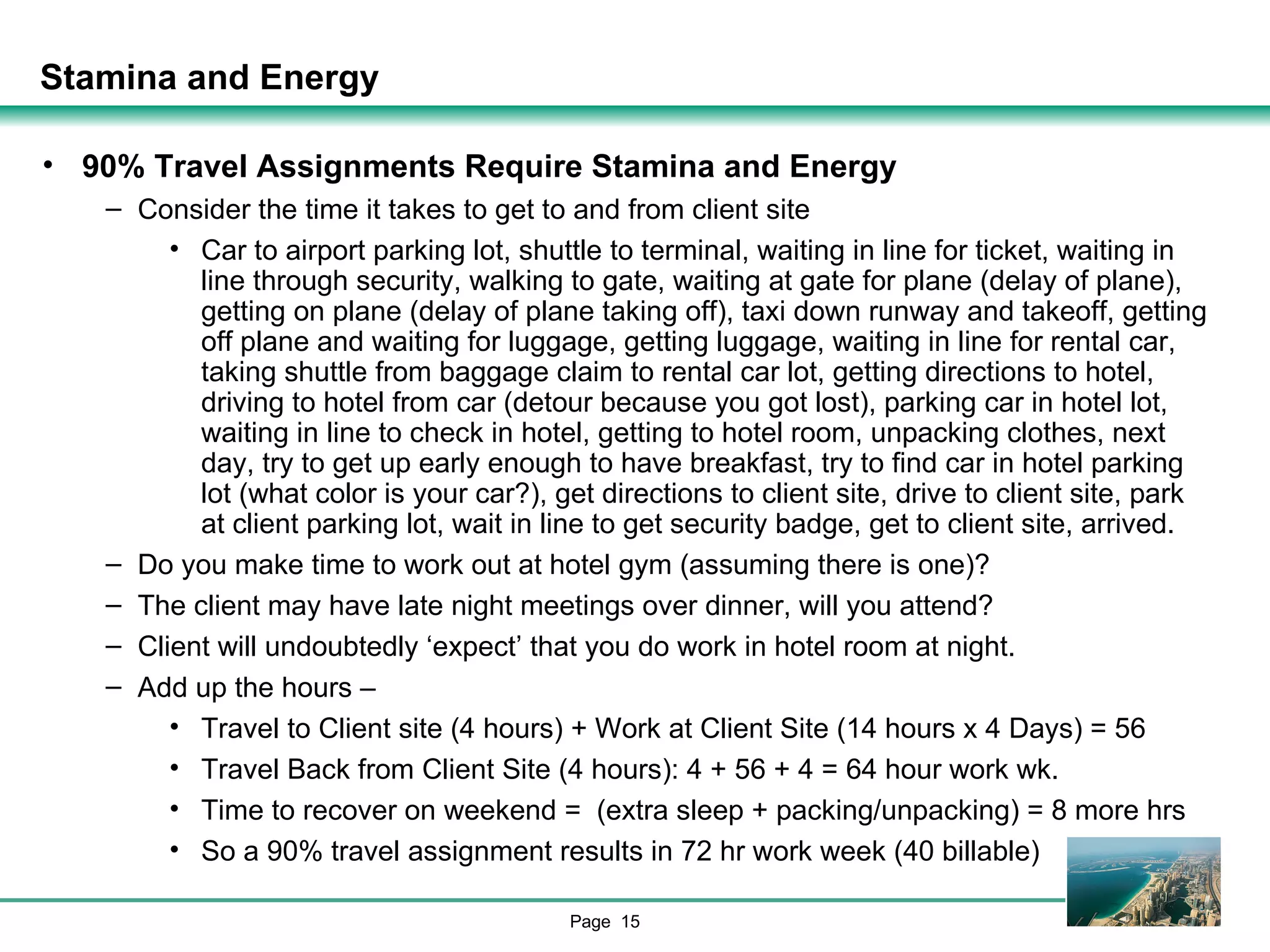 Stamina and Energy 90% Travel Assignments Require Stamina and Energy Consider the time it takes to get to and from client site Car to airport parking lot, shuttle to terminal, waiting in line for ticket, waiting in line through security, walking to gate, waiting at gate for plane (delay of plane), getting on plane (delay of plane taking off), taxi down runway and takeoff, getting off plane and waiting for luggage, getting luggage, waiting in line for rental car, taking shuttle from baggage claim to rental car lot, getting directions to hotel, driving to hotel from car (detour because you got lost), parking car in hotel lot, waiting in line to check in hotel, getting to hotel room, unpacking clothes, next day, try to get up early enough to have breakfast, try to find car in hotel parking lot (what color is your car?), get directions to client site, drive to client site, park at client parking lot, wait in line to get security badge, get to client site, arrived. Do you make time to work out at hotel gym (assuming there is one)? The client may have late night meetings over dinner, will you attend? Client will undoubtedly ‘expect’ that you do work in hotel room at night. Add up the hours – Travel to Client site (4 hours) + Work at Client Site (14 hours x 4 Days) = 56 Travel Back from Client Site (4 hours): 4 + 56 + 4 = 64 hour work wk. Time to recover on weekend =  (extra sleep + packing/unpacking) = 8 more hrs So a 90% travel assignment results in 72 hr work week (40 billable) 