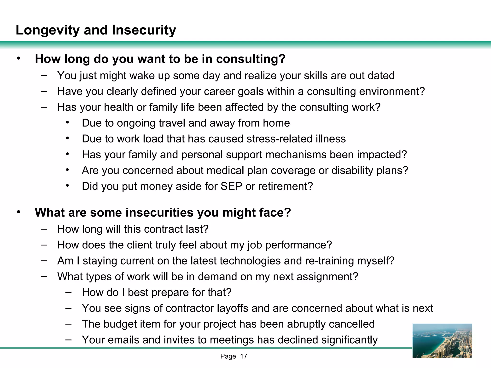 Longevity and Insecurity How long do you want to be in consulting? You just might wake up some day and realize your skills are out dated Have you clearly defined your career goals within a consulting environment? Has your health or family life been affected by the consulting work? Due to ongoing travel and away from home Due to work load that has caused stress-related illness Has your family and personal support mechanisms been impacted? Are you concerned about medical plan coverage or disability plans? Did you put money aside for SEP or retirement? What are some insecurities you might face? How long will this contract last? How does the client truly feel about my job performance? Am I staying current on the latest technologies and re-training myself? What types of work will be in demand on my next assignment? How do I best prepare for that? You see signs of contractor layoffs and are concerned about what is next The budget item for your project has been abruptly cancelled Your emails and invites to meetings has declined significantly 