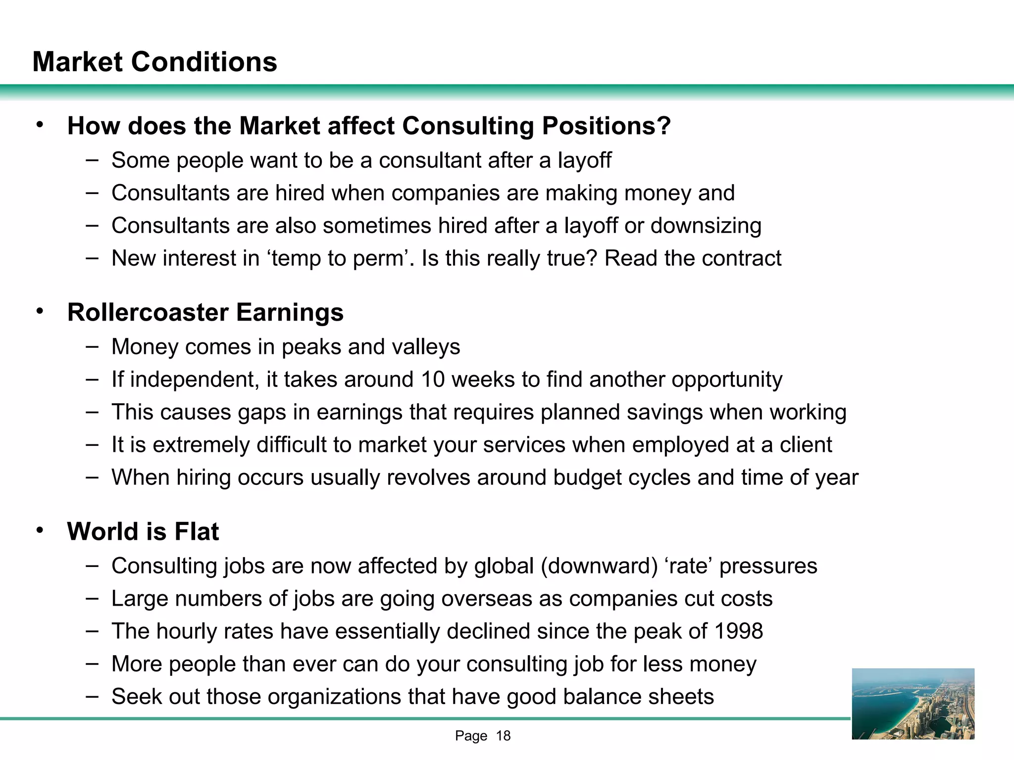 Market Conditions How does the Market affect Consulting Positions? Some people want to be a consultant after a layoff Consultants are hired when companies are making money and Consultants are also sometimes hired after a layoff or downsizing New interest in ‘temp to perm’. Is this really true? Read the contract Rollercoaster Earnings Money comes in peaks and valleys If independent, it takes around 10 weeks to find another opportunity This causes gaps in earnings that requires planned savings when working It is extremely difficult to market your services when employed at a client When hiring occurs usually revolves around budget cycles and time of year World is Flat Consulting jobs are now affected by global (downward) ‘rate’ pressures Large numbers of jobs are going overseas as companies cut costs The hourly rates have essentially declined since the peak of 1998 More people than ever can do your consulting job for less money Seek out those organizations that have good balance sheets 