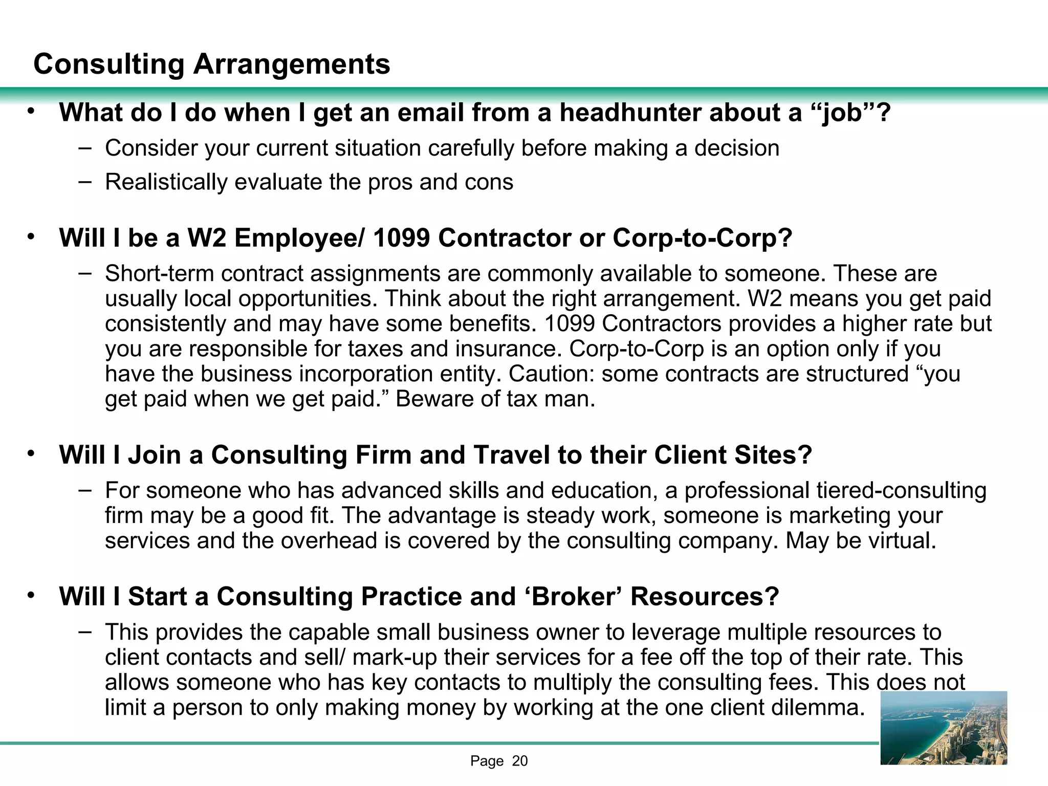 Consulting Arrangements What do I do when I get an email from a headhunter about a “job”?  Consider your current situation carefully before making a decision Realistically evaluate the pros and cons Will I be a W2 Employee/ 1099 Contractor or Corp-to-Corp? Short-term contract assignments are commonly available to someone. These are usually local opportunities. Think about the right arrangement. W2 means you get paid consistently and may have some benefits. 1099 Contractors provides a higher rate but you are responsible for taxes and insurance. Corp-to-Corp is an option only if you have the business incorporation entity. Caution: some contracts are structured “you get paid when we get paid.” Beware of tax man.  Will I Join a Consulting Firm and Travel to their Client Sites? For someone who has advanced skills and education, a professional tiered-consulting firm may be a good fit. The advantage is steady work, someone is marketing your services and the overhead is covered by the consulting company. May be virtual. Will I Start a Consulting Practice and ‘Broker’ Resources? This provides the capable small business owner to leverage multiple resources to client contacts and sell/ mark-up their services for a fee off the top of their rate. This allows someone who has key contacts to multiply the consulting fees. This does not limit a person to only making money by working at the one client dilemma. 