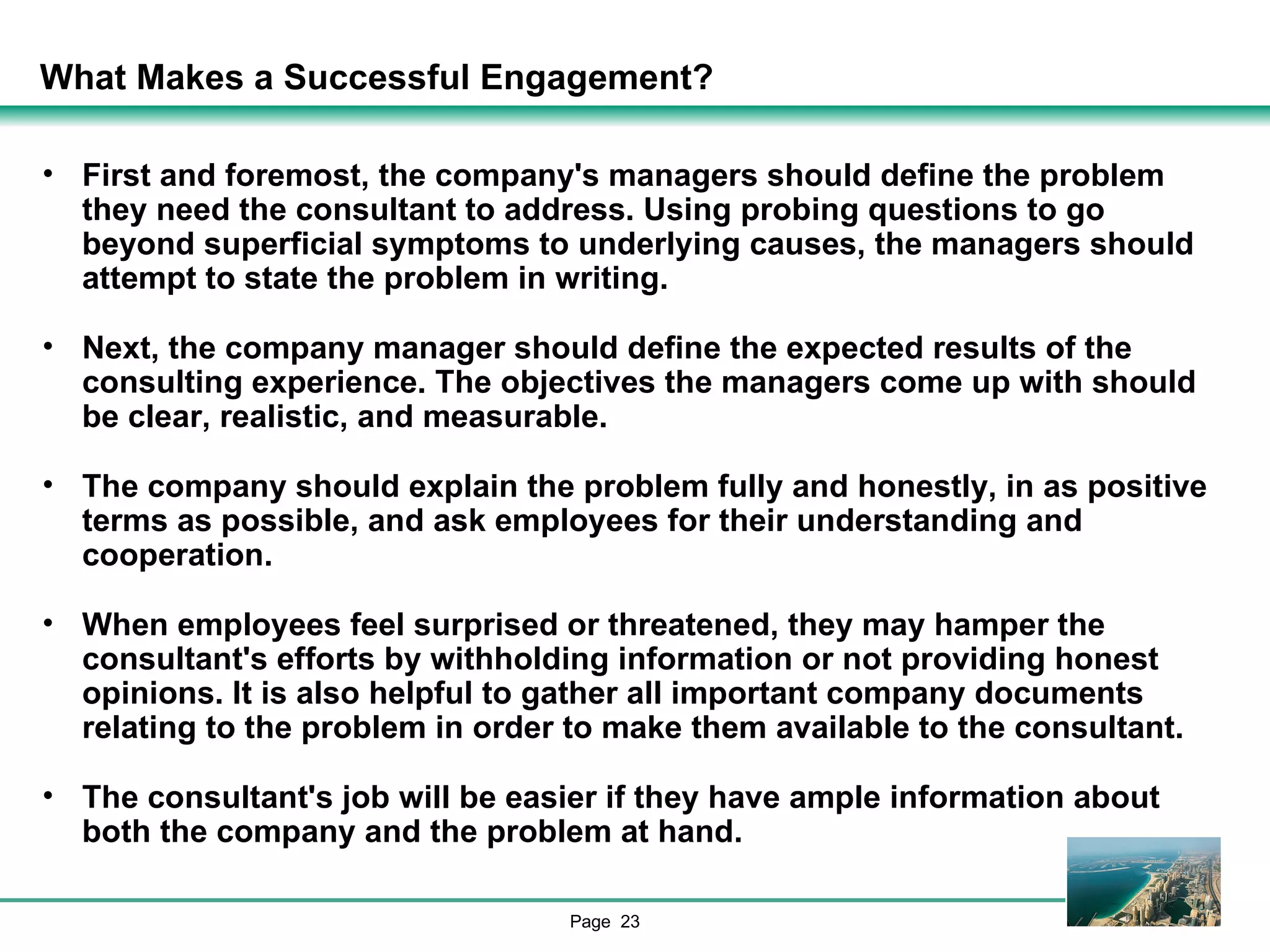 What Makes a Successful Engagement? First and foremost, the company's managers should define the problem they need the consultant to address. Using probing questions to go beyond superficial symptoms to underlying causes, the managers should attempt to state the problem in writing.  Next, the company manager should define the expected results of the consulting experience. The objectives the managers come up with should be clear, realistic, and measurable. The company should explain the problem fully and honestly, in as positive terms as possible, and ask employees for their understanding and cooperation.  When employees feel surprised or threatened, they may hamper the consultant's efforts by withholding information or not providing honest opinions. It is also helpful to gather all important company documents relating to the problem in order to make them available to the consultant. The consultant's job will be easier if they have ample information about both the company and the problem at hand. 