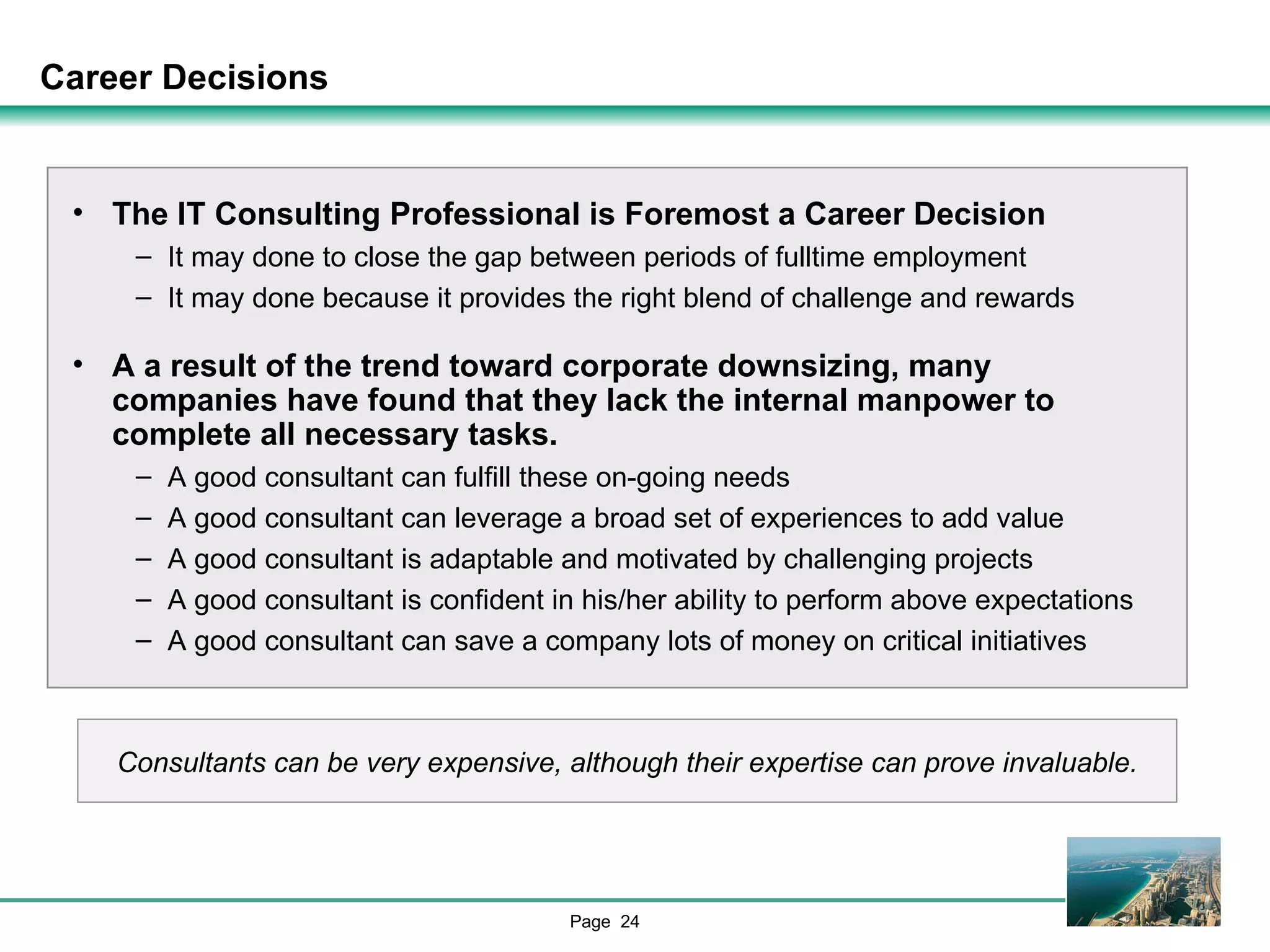 Career Decisions The IT Consulting Professional is Foremost a Career Decision It may done to close the gap between periods of fulltime employment It may done because it provides the right blend of challenge and rewards A a result of the trend toward corporate downsizing, many companies have found that they lack the internal manpower to complete all necessary tasks. A good consultant can fulfill these on-going needs A good consultant can leverage a broad set of experiences to add value A good consultant is adaptable and motivated by challenging projects A good consultant is confident in his/her ability to perform above expectations A good consultant can save a company lots of money on critical initiatives Consultants can be very expensive, although their expertise can prove invaluable. 