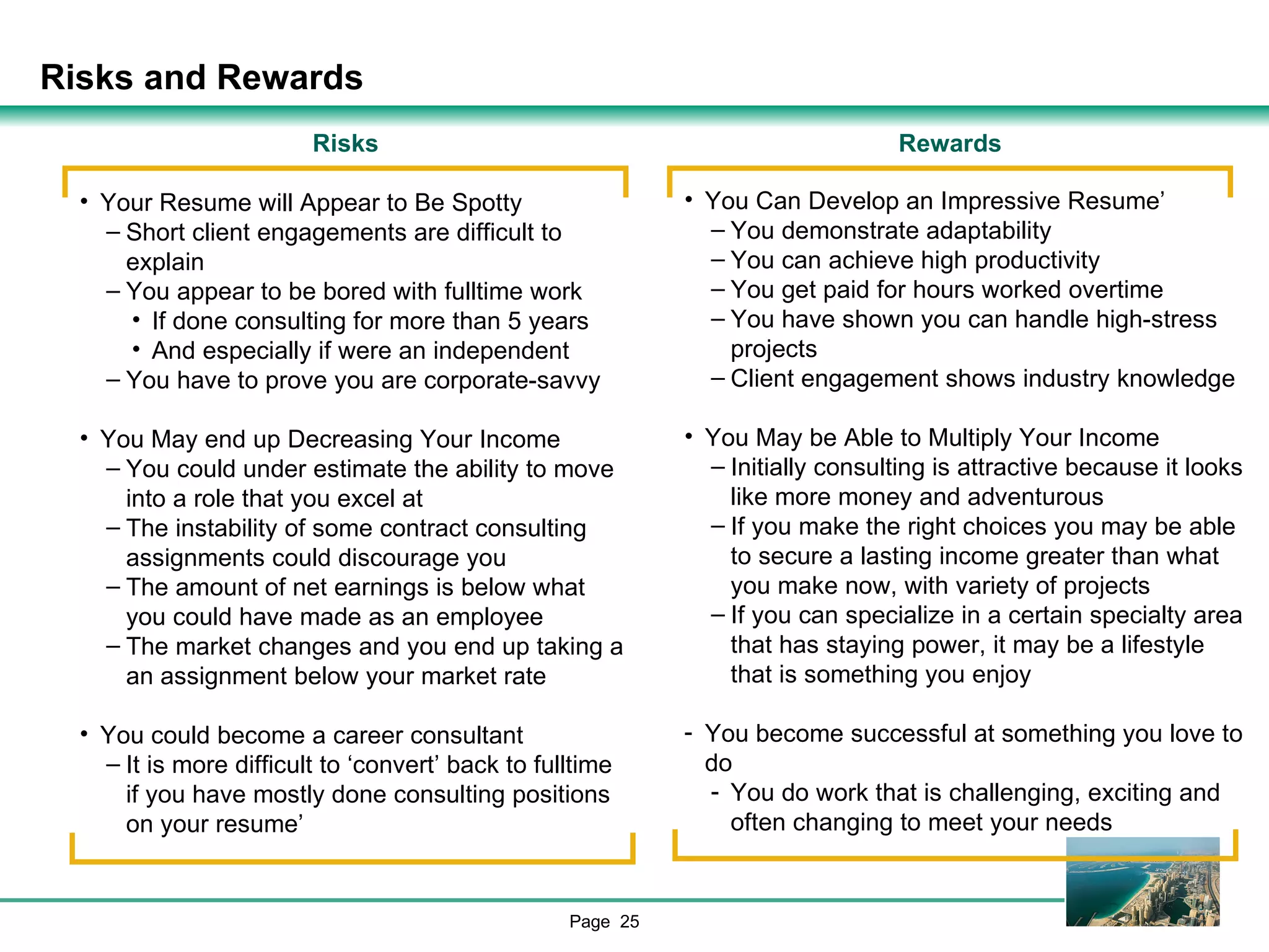 Risks and Rewards Rewards You Can Develop an Impressive Resume’ You demonstrate adaptability You can achieve high productivity You get paid for hours worked overtime You have shown you can handle high-stress projects Client engagement shows industry knowledge You May be Able to Multiply Your Income Initially consulting is attractive because it looks like more money and adventurous If you make the right choices you may be able to secure a lasting income greater than what you make now, with variety of projects If you can specialize in a certain specialty area that has staying power, it may be a lifestyle that is something you enjoy You become successful at something you love to do You do work that is challenging, exciting and often changing to meet your needs Risks Your Resume will Appear to Be Spotty Short client engagements are difficult to explain You appear to be bored with fulltime work If done consulting for more than 5 years And especially if were an independent You have to prove you are corporate-savvy You May end up Decreasing Your Income You could under estimate the ability to move into a role that you excel at The instability of some contract consulting assignments could discourage you The amount of net earnings is below what you could have made as an employee The market changes and you end up taking a an assignment below your market rate You could become a career consultant It is more difficult to ‘convert’ back to fulltime if you have mostly done consulting positions on your resume’ 