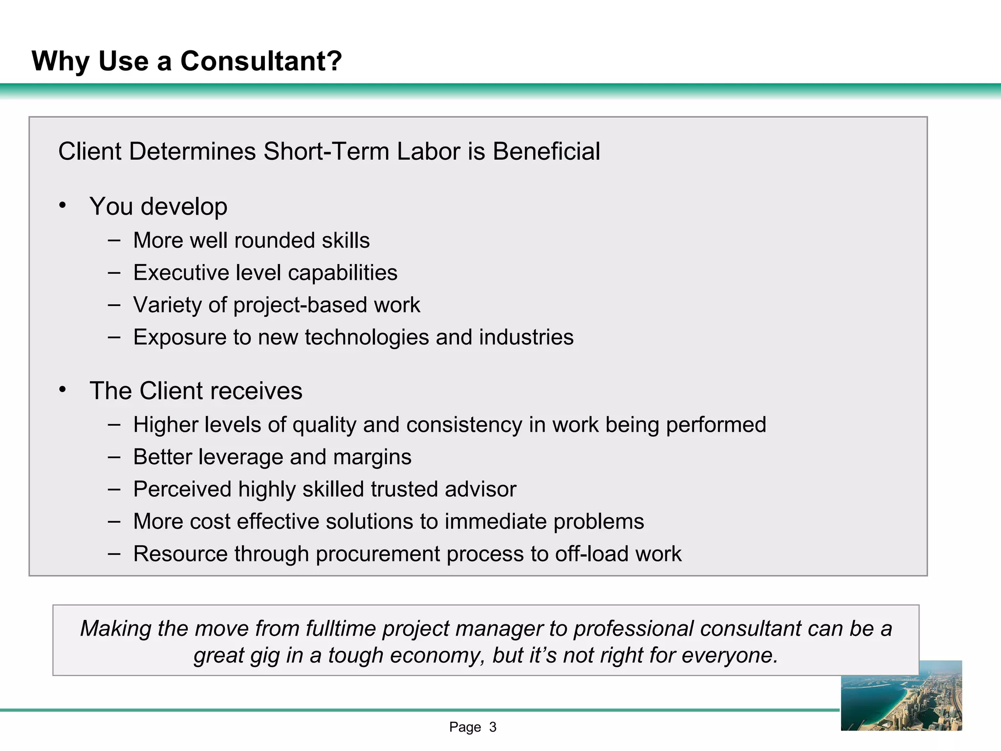 Why Use a Consultant?  Client Determines Short-Term Labor is Beneficial You develop More well rounded skills Executive level capabilities Variety of project-based work Exposure to new technologies and industries The Client receives Higher levels of quality and consistency in work being performed Better leverage and margins Perceived highly skilled trusted advisor More cost effective solutions to immediate problems Resource through procurement process to off-load work Making the move from fulltime project manager to professional consultant can be a great gig in a tough economy, but it’s not right for everyone. 