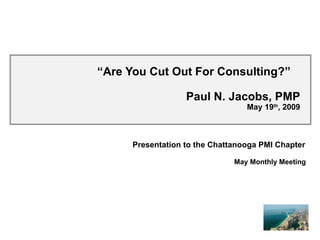 “ Are You Cut Out For Consulting?”  Paul N. Jacobs, PMP May 19 th , 2009 Presentation to the Chattanooga PMI Chapter May Monthly Meeting 