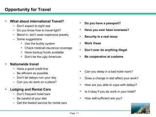 Opportunity for Travel What about international Travel? Don’t expect to sight see Do you know how to travel light? Blend in; don’t wear expensive jewelry Some suggestions Use the buddy system Check medical insurance coverage Have backup funds available Don’t be the ugly American Nationwide travel Have a good credit line Be efficient as possible Don’t let delays ruin your day Can you do work on a plane? Lodging and Rental Cars Don’t frequent hotel bars Be careful of your diet Get the fastest service for rental cars Do you have a passport? Have you ever been overseas? Security is a real issue Work Visas Don’t ever do anything illegal Be cooperative at customs Can you sleep in a bad hotel room? Does a change in diet affect your work? How are you able to cope with delays? Is it okay if you do work in your hotel? How self-sufficient are you? 