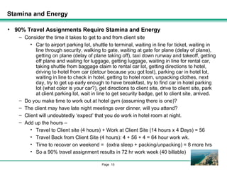 Stamina and Energy 90% Travel Assignments Require Stamina and Energy Consider the time it takes to get to and from client site Car to airport parking lot, shuttle to terminal, waiting in line for ticket, waiting in line through security, walking to gate, waiting at gate for plane (delay of plane), getting on plane (delay of plane taking off), taxi down runway and takeoff, getting off plane and waiting for luggage, getting luggage, waiting in line for rental car, taking shuttle from baggage claim to rental car lot, getting directions to hotel, driving to hotel from car (detour because you got lost), parking car in hotel lot, waiting in line to check in hotel, getting to hotel room, unpacking clothes, next day, try to get up early enough to have breakfast, try to find car in hotel parking lot (what color is your car?), get directions to client site, drive to client site, park at client parking lot, wait in line to get security badge, get to client site, arrived. Do you make time to work out at hotel gym (assuming there is one)? The client may have late night meetings over dinner, will you attend? Client will undoubtedly ‘expect’ that you do work in hotel room at night. Add up the hours – Travel to Client site (4 hours) + Work at Client Site (14 hours x 4 Days) = 56 Travel Back from Client Site (4 hours): 4 + 56 + 4 = 64 hour work wk. Time to recover on weekend =  (extra sleep + packing/unpacking) = 8 more hrs So a 90% travel assignment results in 72 hr work week (40 billable) 