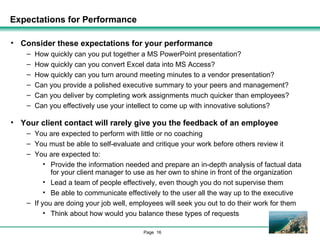 Expectations for Performance Consider these expectations for your performance How quickly can you put together a MS PowerPoint presentation? How quickly can you convert Excel data into MS Access? How quickly can you turn around meeting minutes to a vendor presentation? Can you provide a polished executive summary to your peers and management? Can you deliver by completing work assignments much quicker than employees? Can you effectively use your intellect to come up with innovative solutions? Your client contact will rarely give you the feedback of an employee You are expected to perform with little or no coaching You must be able to self-evaluate and critique your work before others review it You are expected to: Provide the information needed and prepare an in-depth analysis of factual data for your client manager to use as her own to shine in front of the organization Lead a team of people effectively, even though you do not supervise them Be able to communicate effectively to the user all the way up to the executive If you are doing your job well, employees will seek you out to do their work for them Think about how would you balance these types of requests 
