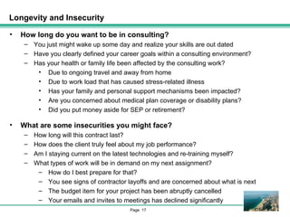 Longevity and Insecurity How long do you want to be in consulting? You just might wake up some day and realize your skills are out dated Have you clearly defined your career goals within a consulting environment? Has your health or family life been affected by the consulting work? Due to ongoing travel and away from home Due to work load that has caused stress-related illness Has your family and personal support mechanisms been impacted? Are you concerned about medical plan coverage or disability plans? Did you put money aside for SEP or retirement? What are some insecurities you might face? How long will this contract last? How does the client truly feel about my job performance? Am I staying current on the latest technologies and re-training myself? What types of work will be in demand on my next assignment? How do I best prepare for that? You see signs of contractor layoffs and are concerned about what is next The budget item for your project has been abruptly cancelled Your emails and invites to meetings has declined significantly 
