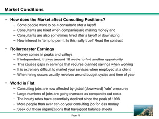 Market Conditions How does the Market affect Consulting Positions? Some people want to be a consultant after a layoff Consultants are hired when companies are making money and Consultants are also sometimes hired after a layoff or downsizing New interest in ‘temp to perm’. Is this really true? Read the contract Rollercoaster Earnings Money comes in peaks and valleys If independent, it takes around 10 weeks to find another opportunity This causes gaps in earnings that requires planned savings when working It is extremely difficult to market your services when employed at a client When hiring occurs usually revolves around budget cycles and time of year World is Flat Consulting jobs are now affected by global (downward) ‘rate’ pressures Large numbers of jobs are going overseas as companies cut costs The hourly rates have essentially declined since the peak of 1998 More people than ever can do your consulting job for less money Seek out those organizations that have good balance sheets 