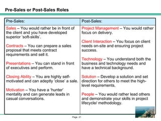 Pre-Sales or Post-Sales Roles Project Management  – You would rather focus on delivery. Client Interaction  – You focus on client needs on-site and ensuring project success. Technology  – You understand both the business and technology needs and have a technical background. Solution  – Develop a solution and set direction for others to meet the high-level requirements. People  – You would rather lead others and demonstrate your skills in project lifecycle/ methodology. Sales  – You would rather be in front of the client and you have developed superior ‘soft-skills’. Contracts  – You can prepare a sales proposal that meets contract requirements and sell it. Presentations  – You can stand in front of executives and perform. Closing Ability  – You are highly self-motivated and can adeptly ‘close’ a sale. Motivation  – You have a ‘hunter’ mentality and can generate leads in casual conversations. Post-Sales: Pre-Sales: 