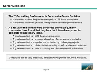 Career Decisions The IT Consulting Professional is Foremost a Career Decision It may done to close the gap between periods of fulltime employment It may done because it provides the right blend of challenge and rewards A a result of the trend toward corporate downsizing, many companies have found that they lack the internal manpower to complete all necessary tasks. A good consultant can fulfill these on-going needs A good consultant can leverage a broad set of experiences to add value A good consultant is adaptable and motivated by challenging projects A good consultant is confident in his/her ability to perform above expectations A good consultant can save a company lots of money on critical initiatives Consultants can be very expensive, although their expertise can prove invaluable. 