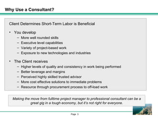 Why Use a Consultant?  Client Determines Short-Term Labor is Beneficial You develop More well rounded skills Executive level capabilities Variety of project-based work Exposure to new technologies and industries The Client receives Higher levels of quality and consistency in work being performed Better leverage and margins Perceived highly skilled trusted advisor More cost effective solutions to immediate problems Resource through procurement process to off-load work Making the move from fulltime project manager to professional consultant can be a great gig in a tough economy, but it’s not right for everyone. 