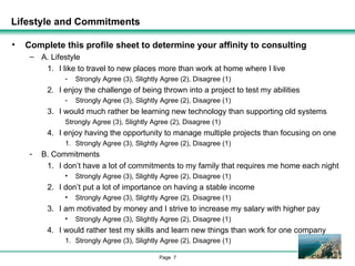 Lifestyle and Commitments Complete this profile sheet to determine your affinity to consulting A. Lifestyle I like to travel to new places more than work at home where I live Strongly Agree (3), Slightly Agree (2), Disagree (1) I enjoy the challenge of being thrown into a project to test my abilities Strongly Agree (3), Slightly Agree (2), Disagree (1) I would much rather be learning new technology than supporting old systems Strongly Agree (3), Slightly Agree (2), Disagree (1) I enjoy having the opportunity to manage multiple projects than focusing on one Strongly Agree (3), Slightly Agree (2), Disagree (1) B. Commitments I don’t have a lot of commitments to my family that requires me home each night Strongly Agree (3), Slightly Agree (2), Disagree (1) I don’t put a lot of importance on having a stable income Strongly Agree (3), Slightly Agree (2), Disagree (1) I am motivated by money and I strive to increase my salary with higher pay Strongly Agree (3), Slightly Agree (2), Disagree (1) I would rather test my skills and learn new things than work for one company Strongly Agree (3), Slightly Agree (2), Disagree (1) 