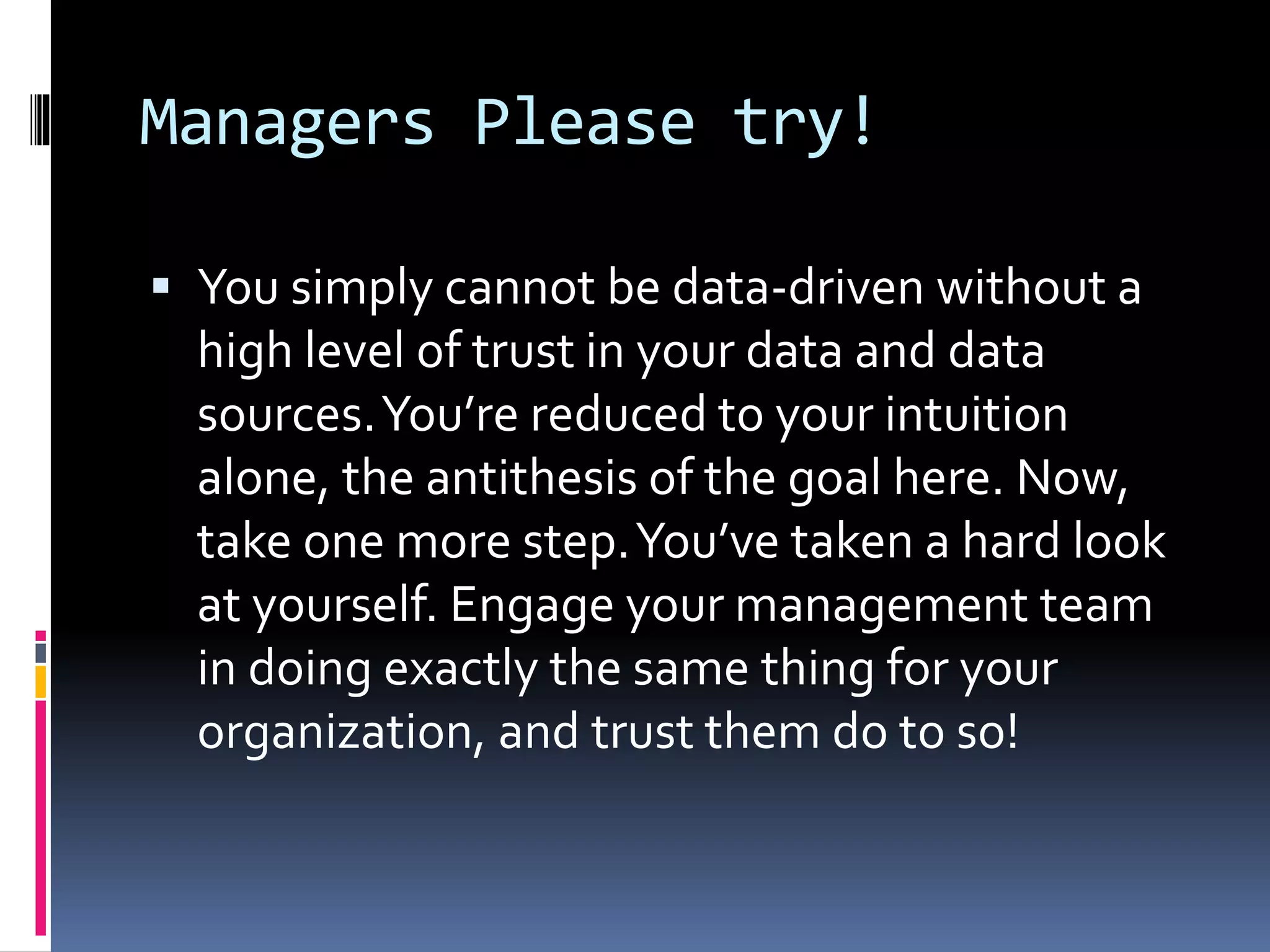 Managers Please try!
 You simply cannot be data-driven without a
high level of trust in your data and data
sources.You’re reduced to your intuition
alone, the antithesis of the goal here. Now,
take one more step.You’ve taken a hard look
at yourself. Engage your management team
in doing exactly the same thing for your
organization, and trust them do to so!
 